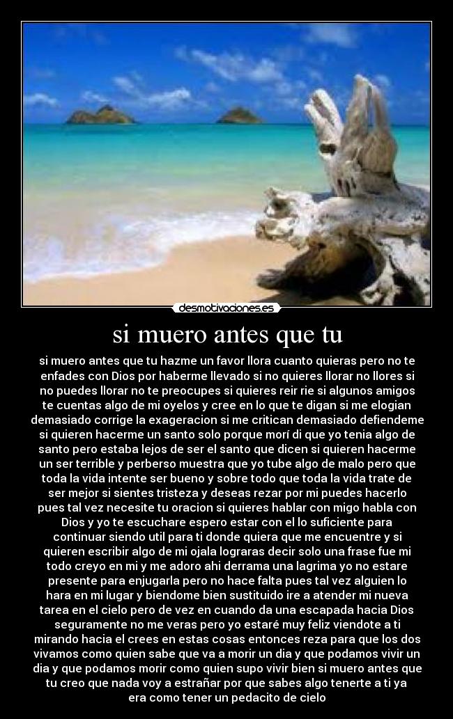 si muero antes que tu - si muero antes que tu hazme un favor llora cuanto quieras pero no te
enfades con Dios por haberme llevado si no quieres llorar no llores si
no puedes llorar no te preocupes si quieres reir rie si algunos amigos
te cuentas algo de mi oyelos y cree en lo que te digan si me elogian
demasiado corrige la exageracion si me critican demasiado defiendeme
si quieren hacerme un santo solo porque morí di que yo tenia algo de
santo pero estaba lejos de ser el santo que dicen si quieren hacerme
un ser terrible y perberso muestra que yo tube algo de malo pero que
toda la vida intente ser bueno y sobre todo que toda la vida trate de
ser mejor si sientes tristeza y deseas rezar por mi puedes hacerlo
pues tal vez necesite tu oracion si quieres hablar con migo habla con
Dios y yo te escuchare espero estar con el lo suficiente para
continuar siendo util para ti donde quiera que me encuentre y si
quieren escribir algo de mi ojala lograras decir solo una frase fue mi
todo creyo en mi y me adoro ahi derrama una lagrima yo no estare
presente para enjugarla pero no hace falta pues tal vez alguien lo
hara en mi lugar y biendome bien sustituido ire a atender mi nueva
tarea en el cielo pero de vez en cuando da una escapada hacia Dios
seguramente no me veras pero yo estaré muy feliz viendote a ti
mirando hacia el crees en estas cosas entonces reza para que los dos
vivamos como quien sabe que va a morir un dia y que podamos vivir un
dia y que podamos morir como quien supo vivir bien si muero antes que
tu creo que nada voy a estrañar por que sabes algo tenerte a ti ya
era como tener un pedacito de cielo