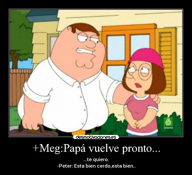 +Meg:Papá vuelve pronto... - ...te quiero.
-Peter: Esta bien cerdo,esta bien..