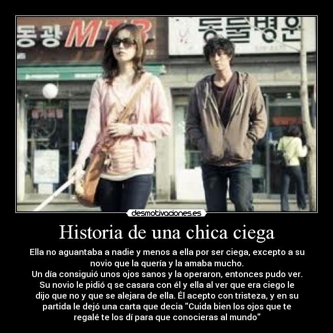 Historia de una chica ciega - Ella no aguantaba a nadie y menos a ella por ser ciega, excepto a su
novio que la quería y la amaba mucho.
Un día consiguió unos ojos sanos y la operaron, entonces pudo ver.
Su novio le pidió q se casara con él y ella al ver que era ciego le
dijo que no y que se alejara de ella. Él acepto con tristeza, y en su
partida le dejó una carta que decia Cuida bien los ojos que te
regalé te los dí para que conocieras al mundo