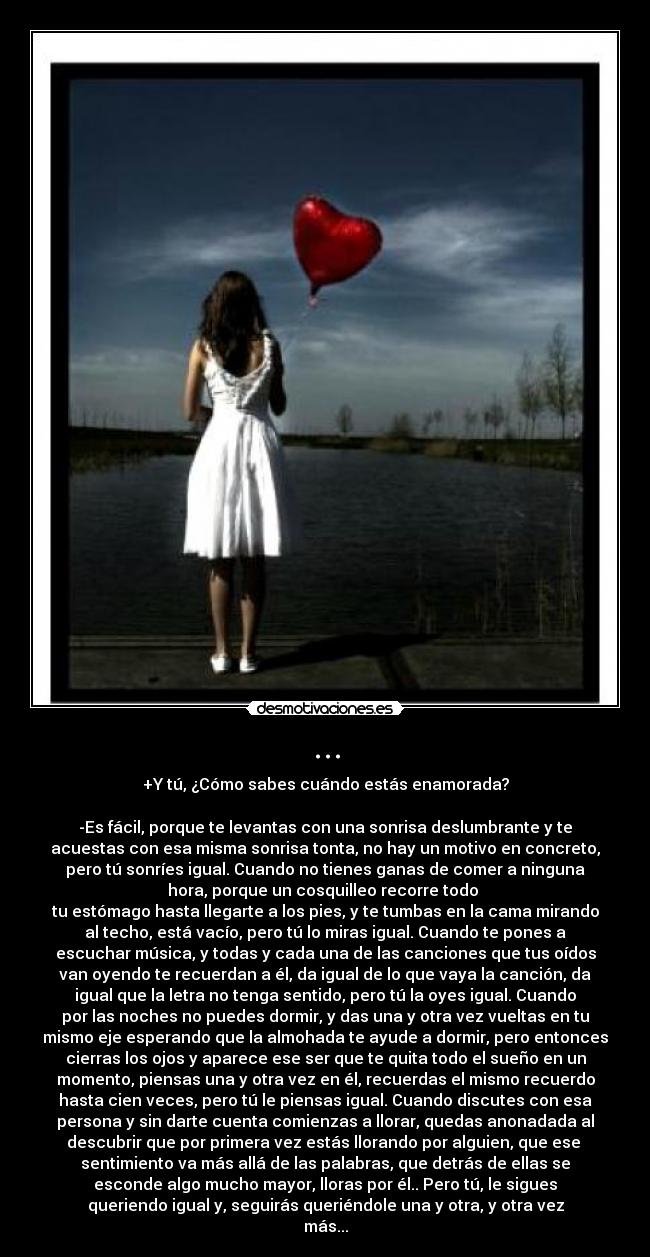 ... - +Y tú, ¿Cómo sabes cuándo estás enamorada?
-Es fácil, porque te levantas con una sonrisa deslumbrante y te
acuestas con esa misma sonrisa tonta, no hay un motivo en concreto,
pero tú sonríes igual. Cuando no tienes ganas de comer a ninguna
hora, porque un cosquilleo recorre todo
tu estómago hasta llegarte a los pies, y te tumbas en la cama mirando
al techo, está vacío, pero tú lo miras igual. Cuando te pones a
escuchar música, y todas y cada una de las canciones que tus oídos
van oyendo te recuerdan a él, da igual de lo que vaya la canción, da
igual que la letra no tenga sentido, pero tú la oyes igual. Cuando
por las noches no puedes dormir, y das una y otra vez vueltas en tu
mismo eje esperando que la almohada te ayude a dormir, pero entonces
cierras los ojos y aparece ese ser que te quita todo el sueño en un
momento, piensas una y otra vez en él, recuerdas el mismo recuerdo
hasta cien veces, pero tú le piensas igual. Cuando discutes con esa
persona y sin darte cuenta comienzas a llorar, quedas anonadada al
descubrir que por primera vez estás llorando por alguien, que ese
sentimiento va más allá de las palabras, que detrás de ellas se
esconde algo mucho mayor, lloras por él.. Pero tú, le sigues
queriendo igual y, seguirás queriéndole una y otra, y otra vez
más...