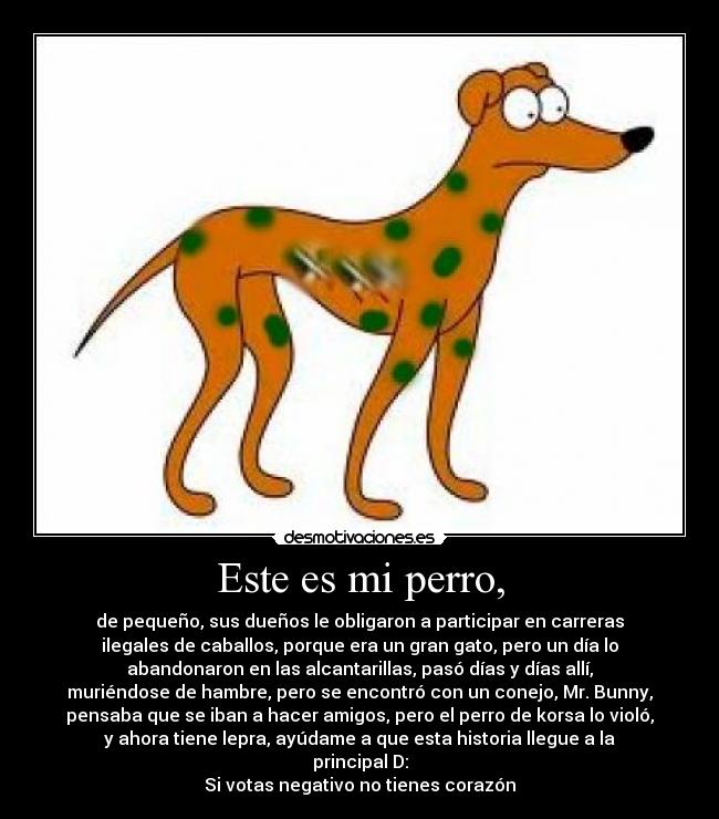 Este es mi perro, - de pequeño, sus dueños le obligaron a participar en carreras
ilegales de caballos, porque era un gran gato, pero un día lo
abandonaron en las alcantarillas, pasó días y días allí,
muriéndose de hambre, pero se encontró con un conejo, Mr. Bunny,
pensaba que se iban a hacer amigos, pero el perro de korsa lo violó,
y ahora tiene lepra, ayúdame a que esta historia llegue a la
principal D:
Si votas negativo no tienes corazón