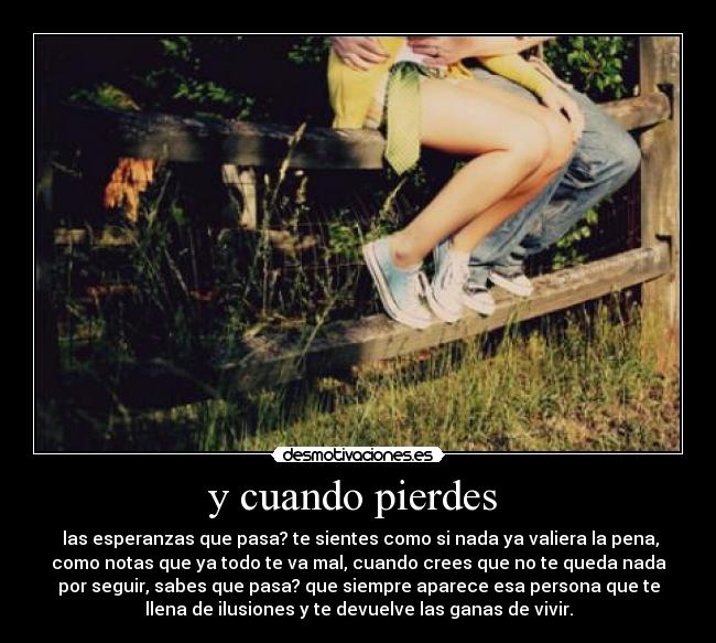y cuando pierdes - las esperanzas que pasa? te sientes como si nada ya valiera la pena,
como notas que ya todo te va mal, cuando crees que no te queda nada
por seguir, sabes que pasa? que siempre aparece esa persona que te
llena de ilusiones y te devuelve las ganas de vivir.