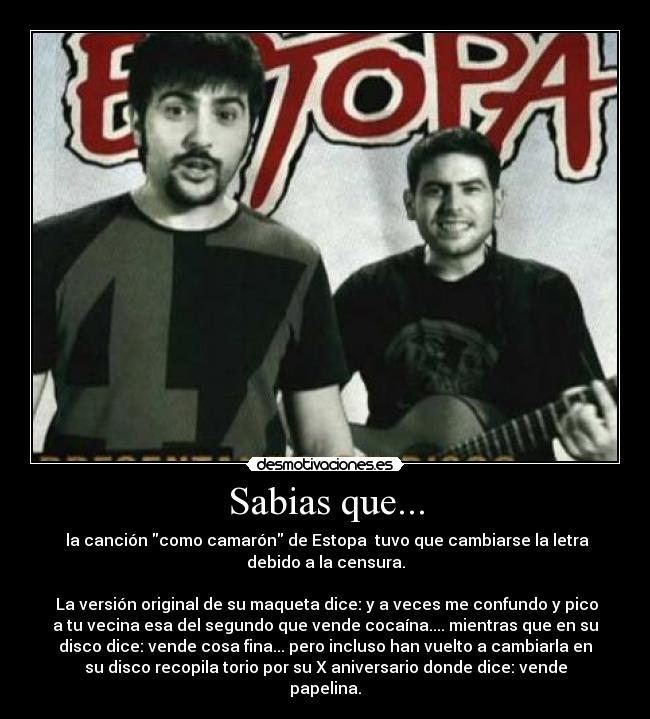 Sabias que... - la canción como camarón de Estopa tuvo que cambiarse la letra
debido a la censura.
La versión original de su maqueta dice: y a veces me confundo y pico
a tu vecina esa del segundo que vende cocaína.... mientras que en su
disco dice: vende cosa fina... pero incluso han vuelto a cambiarla en
su disco recopila torio por su X aniversario donde dice: vende
papelina.