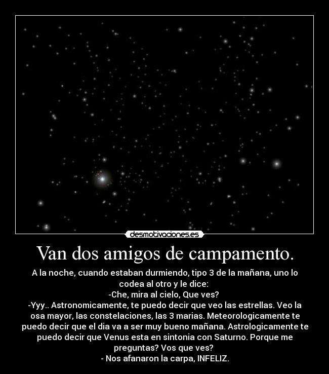 Van dos amigos de campamento. - A la noche, cuando estaban durmiendo, tipo 3 de la mañana, uno lo
codea al otro y le dice:
-Che, mira al cielo, Que ves?
-Yyy.. Astronomicamente, te puedo decir que veo las estrellas. Veo la
osa mayor, las constelaciones, las 3 marias. Meteorologicamente te
puedo decir que el dia va a ser muy bueno mañana. Astrologicamente te
puedo decir que Venus esta en sintonia con Saturno. Porque me
preguntas? Vos que ves?
- Nos afanaron la carpa, INFELIZ.