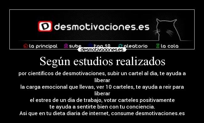 Según estudios realizados - por cientificos de desmotivaciones, subir un cartel al dia, te ayuda a liberar
la carga emocional que llevas, ver 10 carteles, te ayuda a reir para liberar
el estres de un dia de trabajo, votar carteles positivamente
te ayuda a sentirte bien con tu conciencia.
Asi que en tu dieta diaria de internet, consume desmotivaciones.es