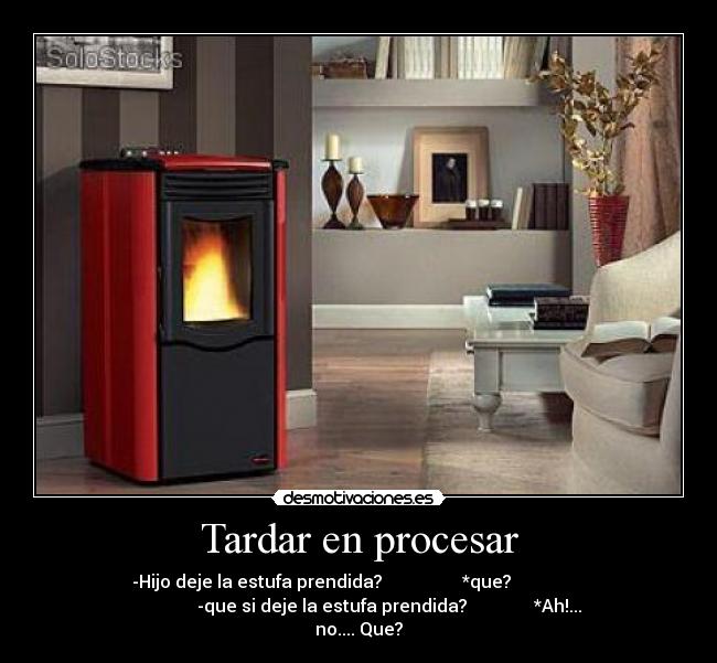 Tardar en procesar - -Hijo deje la estufa prendida? *que?
-que si deje la estufa prendida? *Ah!...
no.... Que?