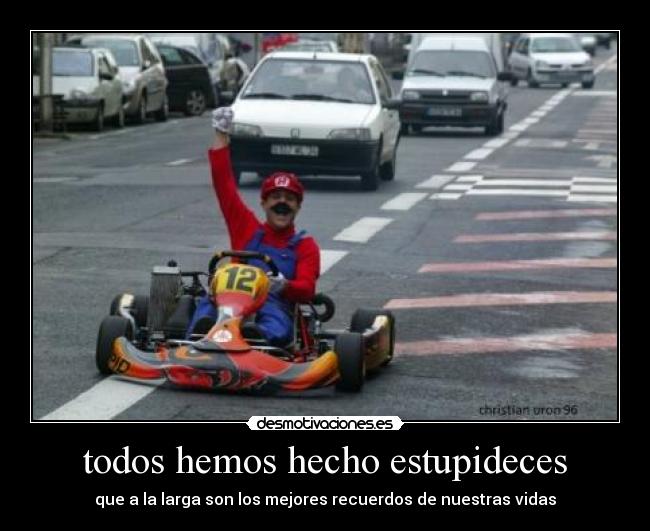 todos hemos hecho estupideces - que a la larga son los mejores recuerdos de nuestras vidas