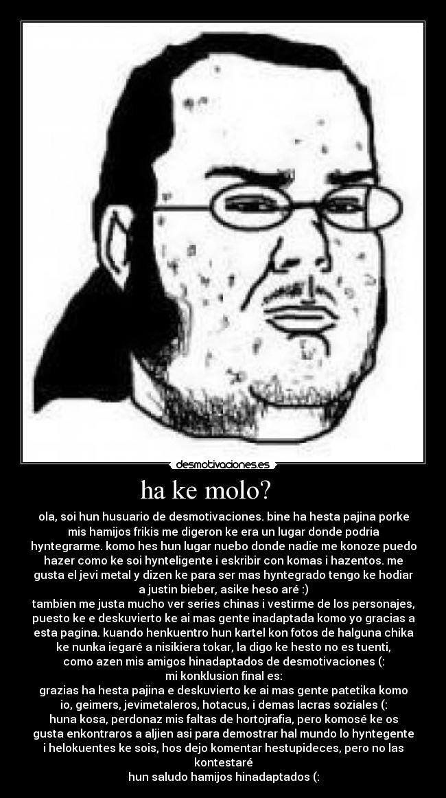 ha ke molo?      - ola, soi hun husuario de desmotivaciones. bine ha hesta pajina porke
mis hamijos frikis me digeron ke era un lugar donde podria
hyntegrarme. komo hes hun lugar nuebo donde nadie me konoze puedo
hazer como ke soi hynteligente i eskribir con komas i hazentos. me
gusta el jevi metal y dizen ke para ser mas hyntegrado tengo ke hodiar
a justin bieber, asike heso aré :)
tambien me justa mucho ver series chinas i vestirme de los personajes,
puesto ke e deskuvierto ke ai mas gente inadaptada komo yo gracias a
esta pagina. kuando henkuentro hun kartel kon fotos de halguna chika
ke nunka iegaré a nisikiera tokar, la digo ke hesto no es tuenti,
como azen mis amigos hinadaptados de desmotivaciones (:
mi konklusion final es:
grazias ha hesta pajina e deskuvierto ke ai mas gente patetika komo
io, geimers, jevimetaleros, hotacus, i demas lacras soziales (:
huna kosa, perdonaz mis faltas de hortojrafia, pero komosé ke os
gusta enkontraros a aljien asi para demostrar hal mundo lo hyntegente
i helokuentes ke sois, hos dejo komentar hestupideces, pero no las
kontestaré
hun saludo hamijos hinadaptados (: