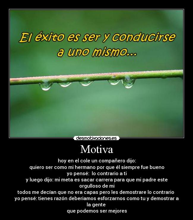 Motiva - hoy en el cole un compañero dijo:
quiero ser como mi hermano por que él siempre fue bueno
yo pensé:  lo contrario a ti
y luego dijo: mi meta es sacar carrera para que mi padre este orgulloso de mi
todos me decían que no era capas pero les demostrare lo contrario 
yo pensé: tienes razón deberiamos esforzarnos como tu y demostrar a la gente 
que podemos ser mejores