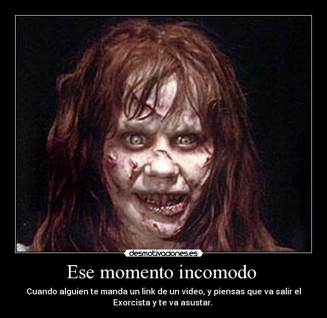 Ese momento incomodo  - Cuando alguien te manda un link de un video, y piensas que va salir el
Exorcista y te va asustar. 