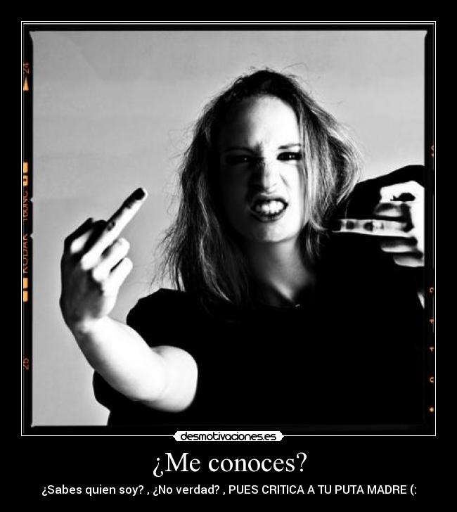 ¿Me conoces? - ¿Sabes quien soy? , ¿No verdad? , PUES CRITICA A TU PUTA MADRE (: