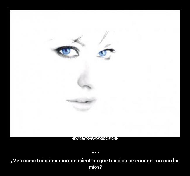 ... - ¿Ves como todo desaparece mientras que tus ojos se encuentran con los míos?