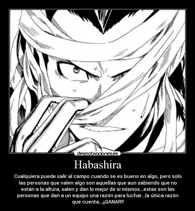 Habashira - Cualquiera puede salir al campo cuando se es bueno en algo, pero solo
las personas que valen algo son aquellas que aun sabiendo que no
están a la altura, salen y dan lo mejor de si mismos...estas son las
personas que dan a un equipo una razón para luchar...la única razón
que cuenta...¡¡GANAR!!