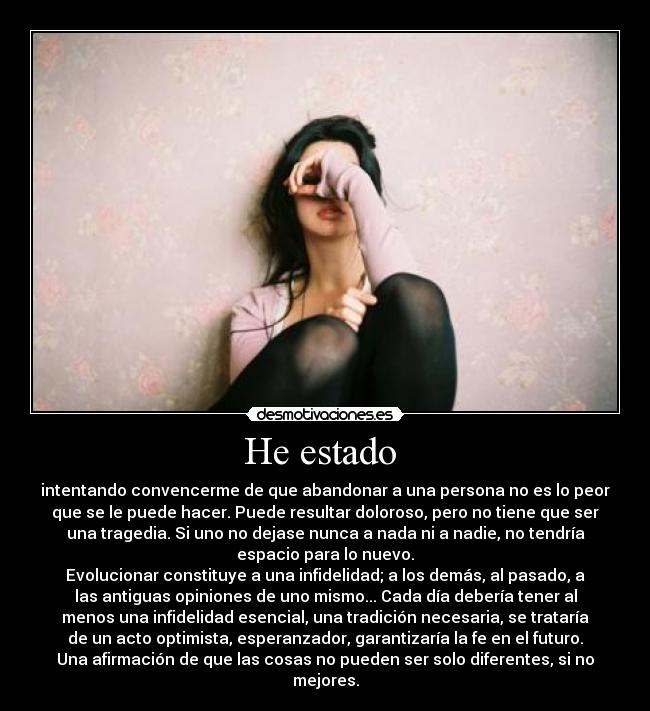 He estado - intentando convencerme de que abandonar a una persona no es lo peor
que se le puede hacer. Puede resultar doloroso, pero no tiene que ser
una tragedia. Si uno no dejase nunca a nada ni a nadie, no tendría
espacio para lo nuevo.
Evolucionar constituye a una infidelidad; a los demás, al pasado, a
las antiguas opiniones de uno mismo... Cada día debería tener al
menos una infidelidad esencial, una tradición necesaria, se trataría
de un acto optimista, esperanzador, garantizaría la fe en el futuro.
Una afirmación de que las cosas no pueden ser solo diferentes, si no
mejores.