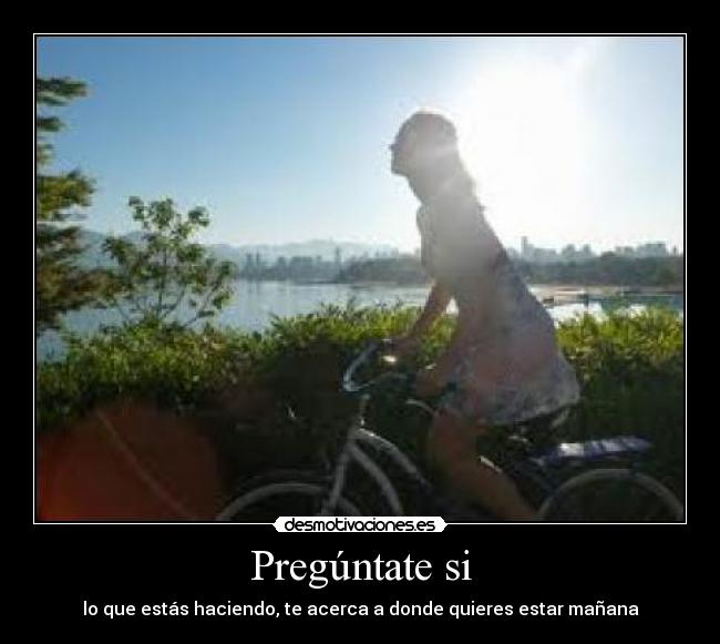 Pregúntate si - lo que estás haciendo, te acerca a donde quieres estar mañana