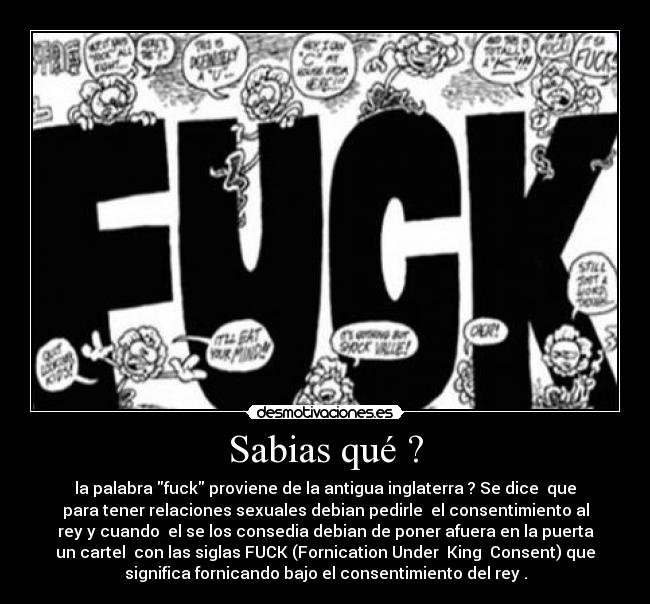 Sabias qué ? - la palabra fuck proviene de la antigua inglaterra ? Se dice  que
para tener relaciones sexuales debian pedirle  el consentimiento al
rey y cuando  el se los consedia debian de poner afuera en la puerta
un cartel  con las siglas FUCK (Fornication Under  King  Consent) que
significa fornicando bajo el consentimiento del rey .