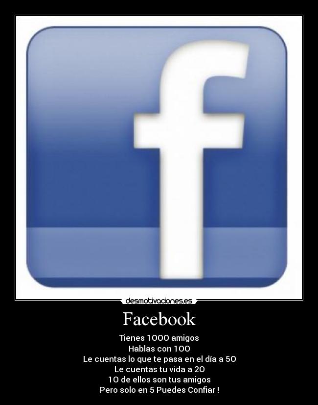 Facebook - Tienes 1OOO amigos
Hablas con 1OO
Le cuentas lo que te pasa en el día a 5O
Le cuentas tu vida a 2O
1O de ellos son tus amigos
Pero solo en 5 Puedes Confiar !