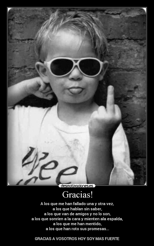 Gracias! - A los que me han fallado una y otra vez,
a los que hablan sin saber,
a los que van de amigos y no lo son,
a los que sonríen a la cara y mienten ala espalda,
a los que me han mentido,
a los que han roto sus promesas...
GRACIAS A VOSOTROS HOY SOY MAS FUERTE