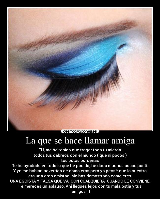 La que se hace llamar amiga - TU, me he tenido que tragar toda tu mierda
todos tus cabreos con el mundo ( que ni pocos )
tus putas borderías
Te he ayudado en todo lo que he podido, he dado muchas cosas por tí.
Y ya me habian advertido de como eras pero yo pensé que lo nuestro
era una gran amistad. Me has demostrado como eres.
UNA EGOISTA Y FALSA QUE VA CON CUALQUIERA CUANDO LE CONVIENE.
Te mereces un aplauso. Ahi llegues lejos con tu mala ostia y tus
amigos ;)