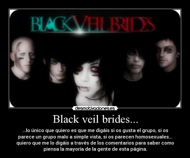 Black veil brides... - ...lo único que quiero es que me digáis si os gusta el grupo, si os
parece un grupo malo a simple vista, si os parecen homosexuales...
quiero que me lo digáis a través de los comentarios para saber como
piensa la mayoría de la gente de esta página.