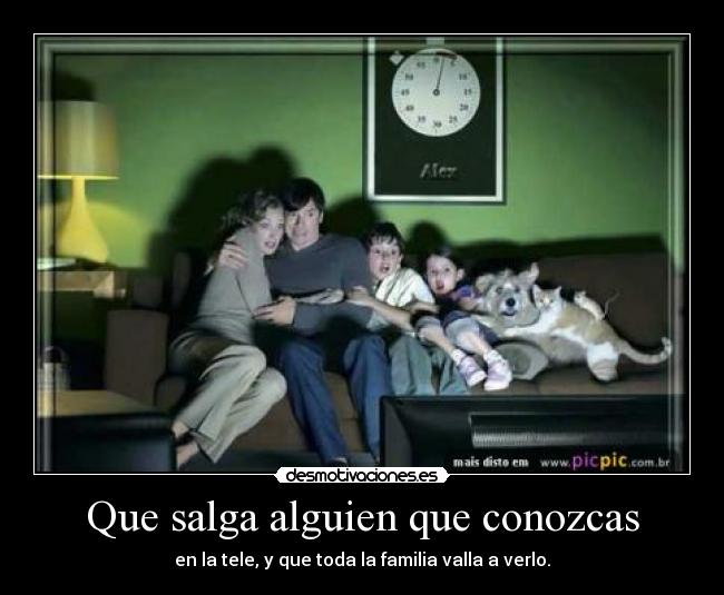 Que salga alguien que conozcas - en la tele, y que toda la familia valla a verlo.