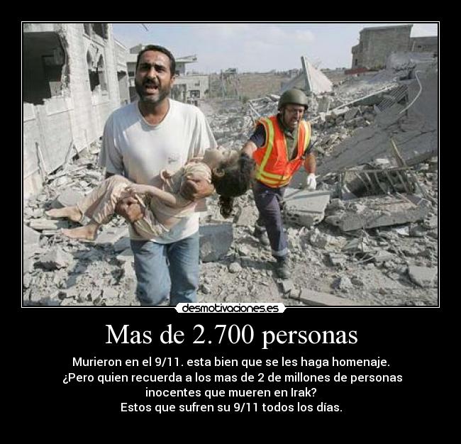 Mas de 2.700 personas - Murieron en el 9/11. esta bien que se les haga homenaje.
¿Pero quien recuerda a los mas de 2 de millones de personas
inocentes que mueren en Irak?
Estos que sufren su 9/11 todos los días.