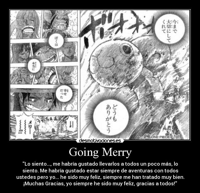 Going Merry - Lo siento..., me habría gustado llevarlos a todos un poco más, lo
siento. Me habría gustado estar siempre de aventuras con todos
ustedes pero yo... he sido muy feliz, siempre me han tratado muy bien.
¡Muchas Gracias, yo siempre he sido muy feliz, gracias a todos!