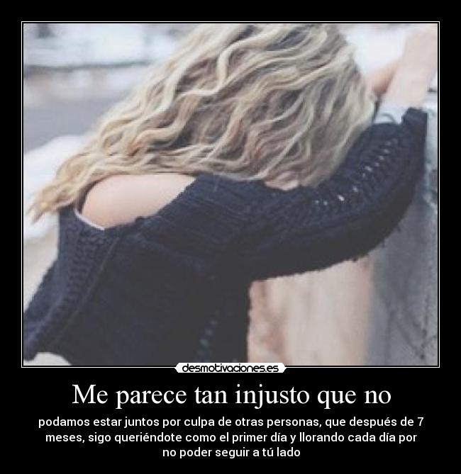 Me parece tan injusto que no - podamos estar juntos por culpa de otras personas, que después de 7
meses, sigo queriéndote como el primer día y llorando cada día por
no poder seguir a tú lado