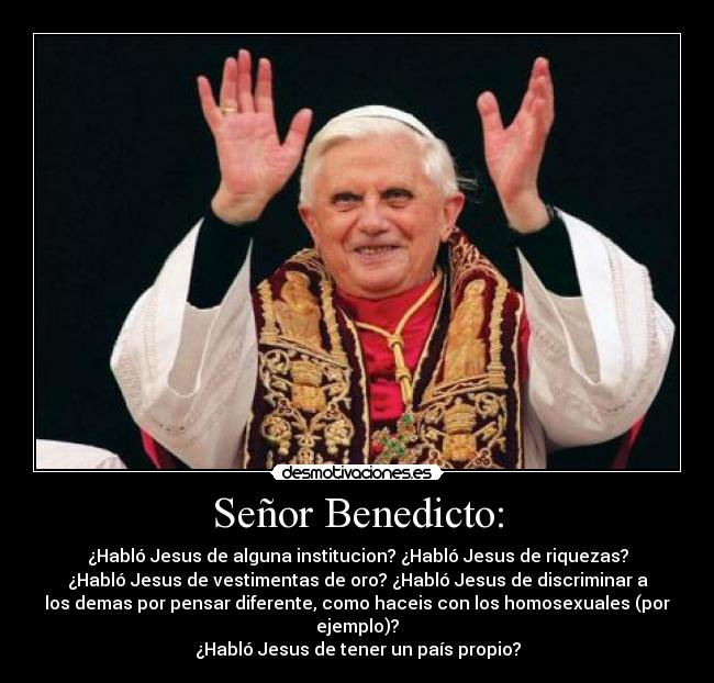 Señor Benedicto: - ¿Habló Jesus de alguna institucion? ¿Habló Jesus de riquezas?
¿Habló Jesus de vestimentas de oro? ¿Habló Jesus de discriminar a
los demas por pensar diferente, como haceis con los homosexuales (por
ejemplo)?
¿Habló Jesus de tener un país propio?
