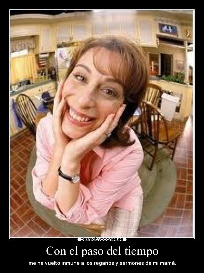 Con el paso del tiempo - me he vuelto inmune a los regaños y sermones de mi mamá.