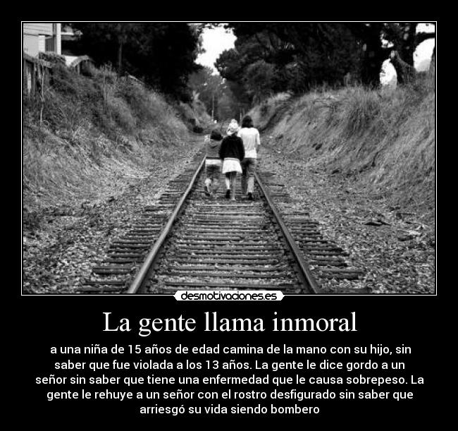 La gente llama inmoral -  a una niña de 15 años de edad camina de la mano con su hijo, sin
saber que fue violada a los 13 años. La gente le dice gordo a un
señor sin saber que tiene una enfermedad que le causa sobrepeso. La
gente le rehuye a un señor con el rostro desfigurado sin saber que
arriesgó su vida siendo bombero