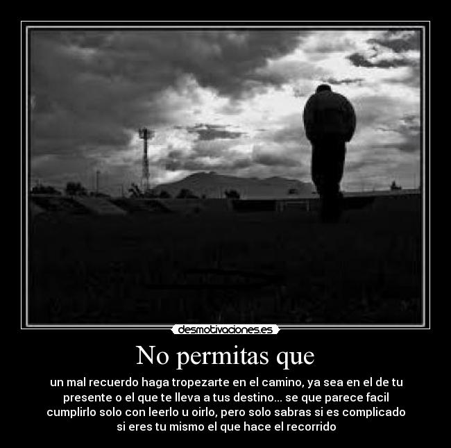 No permitas que - un mal recuerdo haga tropezarte en el camino, ya sea en el de tu
presente o el que te lleva a tus destino... se que parece facil
cumplirlo solo con leerlo u oirlo, pero solo sabras si es complicado
si eres tu mismo el que hace el recorrido