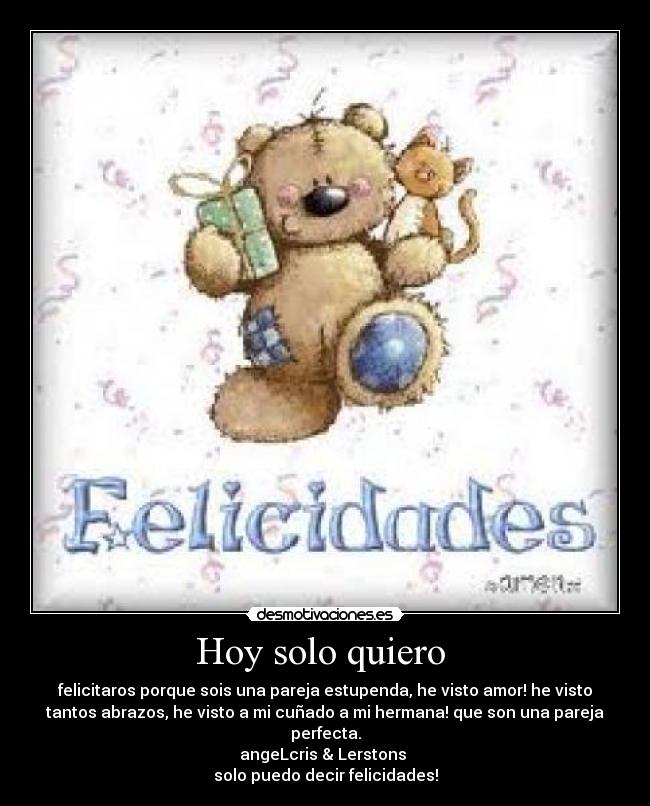Hoy solo quiero  - felicitaros porque sois una pareja estupenda, he visto amor! he visto
tantos abrazos, he visto a mi cuñado a mi hermana! que son una pareja
perfecta.
angeLcris & Lerstons 
solo puedo decir felicidades!