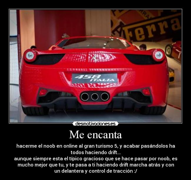 Me encanta - hacerme el noob en online al gran turismo 5, y acabar pasándolos ha
todos haciendo drift...
aunque siempre esta el típico gracioso que se hace pasar por noob, es
mucho mejor que tu, y te pasa a ti haciendo drift marcha atrás y con
un delantera y control de tracción :/
