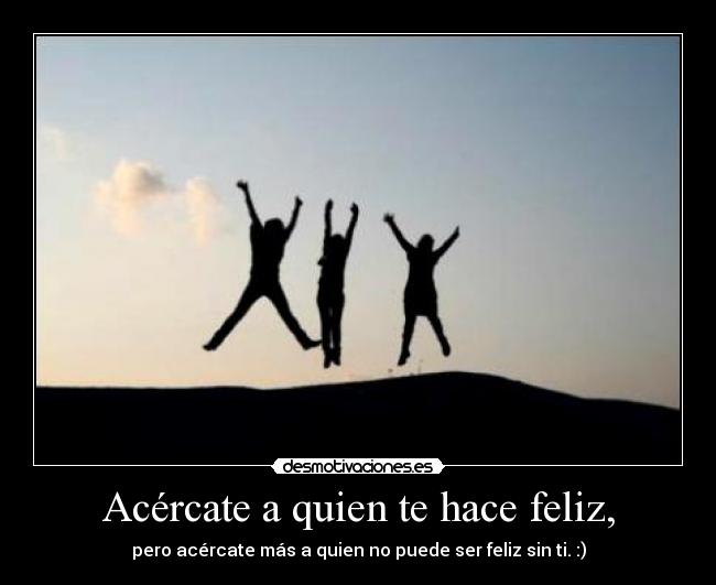 Acércate a quien te hace feliz, - pero acércate más a quien no puede ser feliz sin ti. :)