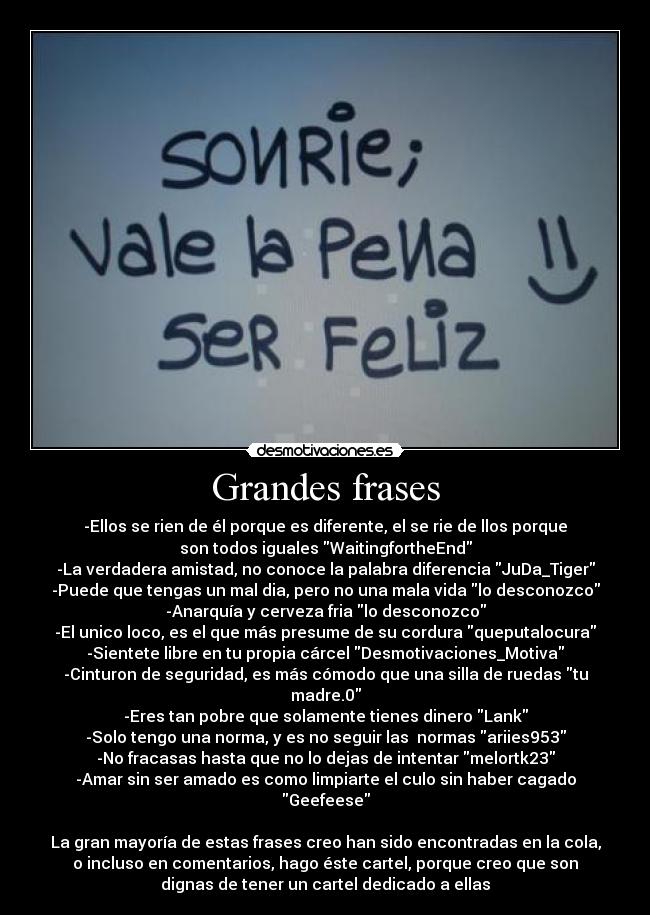 Grandes frases - -Ellos se rien de él porque es diferente, el se rie de llos porque
son todos iguales WaitingfortheEnd
-La verdadera amistad, no conoce la palabra diferencia JuDa_Tiger
-Puede que tengas un mal dia, pero no una mala vida lo desconozco
-Anarquía y cerveza fria lo desconozco
-El unico loco, es el que más presume de su cordura queputalocura
-Sientete libre en tu propia cárcel Desmotivaciones_Motiva
-Cinturon de seguridad, es más cómodo que una silla de ruedas tu
madre.0
-Eres tan pobre que solamente tienes dinero Lank
-Solo tengo una norma, y es no seguir las normas ariies953
-No fracasas hasta que no lo dejas de intentar melortk23
-Amar sin ser amado es como limpiarte el culo sin haber cagado
Geefeese
La gran mayoría de estas frases creo han sido encontradas en la cola,
o incluso en comentarios, hago éste cartel, porque creo que son
dignas de tener un cartel dedicado a ellas