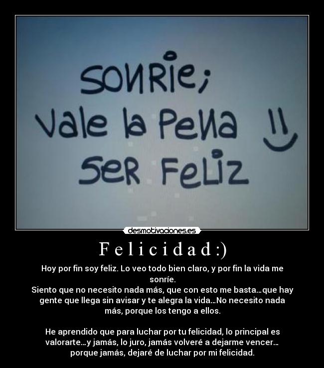 F e l i c i d a d :) - Hoy por fin soy feliz. Lo veo todo bien claro, y por fin la vida me
sonríe.
Siento que no necesito nada más, que con esto me basta…que hay
gente que llega sin avisar y te alegra la vida…No necesito nada
más, porque los tengo a ellos.
He aprendido que para luchar por tu felicidad, lo principal es
valorarte…y jamás, lo juro, jamás volveré a dejarme vencer…
porque jamás, dejaré de luchar por mi felicidad.