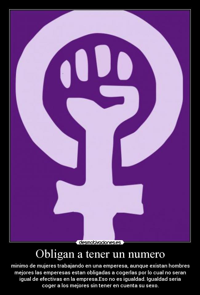 Obligan a tener un numero - minimo de mujeres trabajando en una emperesa, aunque existan hombres
mejores las emperesas estan obligadas a cogerlas por lo cual no seran
igual de efectivas en la empresa.Eso no es igualdad. Igualdad seria
coger a los mejores sin tener en cuenta su sexo.