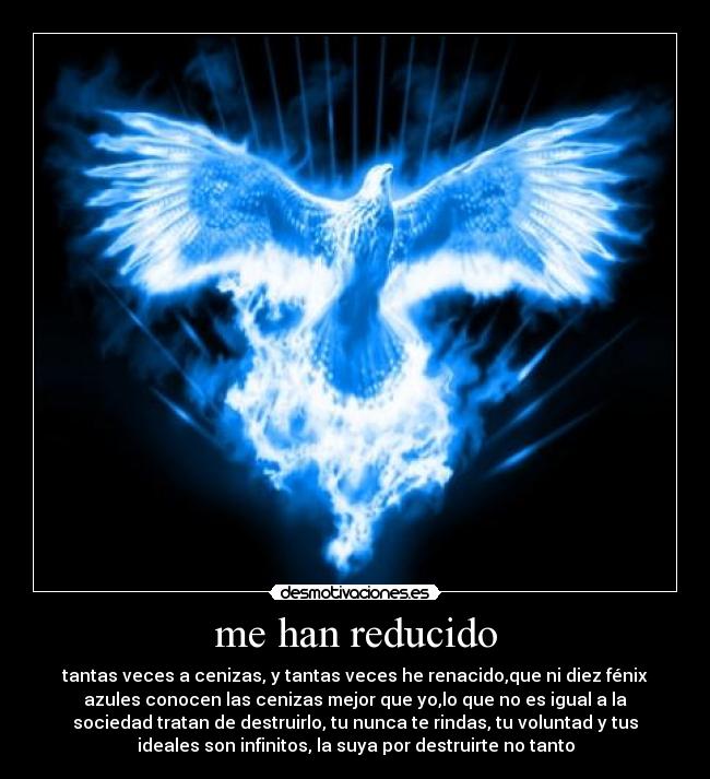 me han reducido - tantas veces a cenizas, y tantas veces he renacido,que ni diez fénix
azules conocen las cenizas mejor que yo,lo que no es igual a la
sociedad tratan de destruirlo, tu nunca te rindas, tu voluntad y tus
ideales son infinitos, la suya por destruirte no tanto