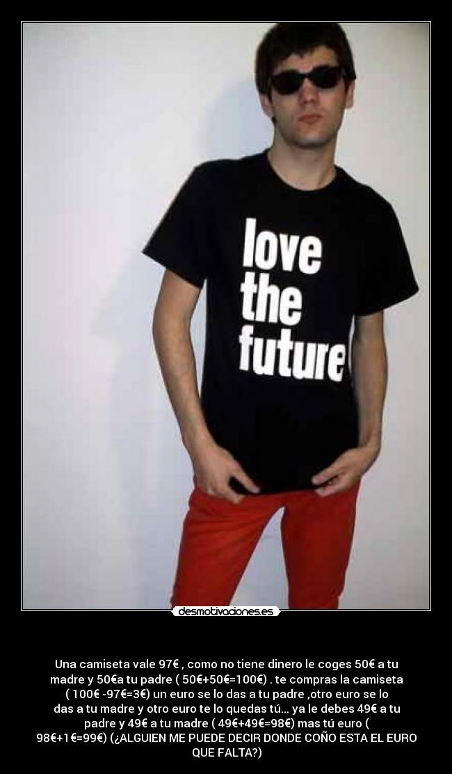 - Una camiseta vale 97€ , como no tiene dinero le coges 50€ a tu
madre y 50€a tu padre ( 50€+50€=100€) . te compras la camiseta
( 100€ -97€=3€) un euro se lo das a tu padre ,otro euro se lo
das a tu madre y otro euro te lo quedas tú... ya le debes 49€ a tu
padre y 49€ a tu madre ( 49€+49€=98€) mas tú euro (
98€+1€=99€) (¿ALGUIEN ME PUEDE DECIR DONDE COÑO ESTA EL EURO
QUE FALTA?)