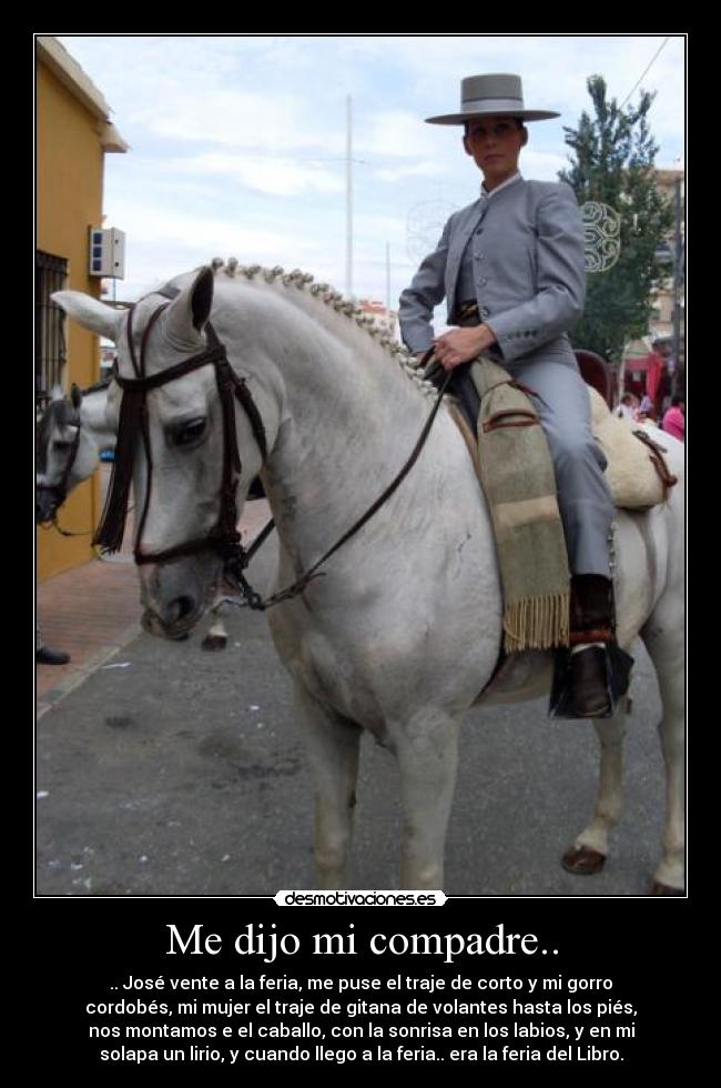 Me dijo mi compadre.. - .. José vente a la feria, me puse el traje de corto y mi gorro
cordobés, mi mujer el traje de gitana de volantes hasta los piés,
nos montamos e el caballo, con la sonrisa en los labios, y en mi
solapa un lirio, y cuando llego a la feria.. era la feria del Libro.