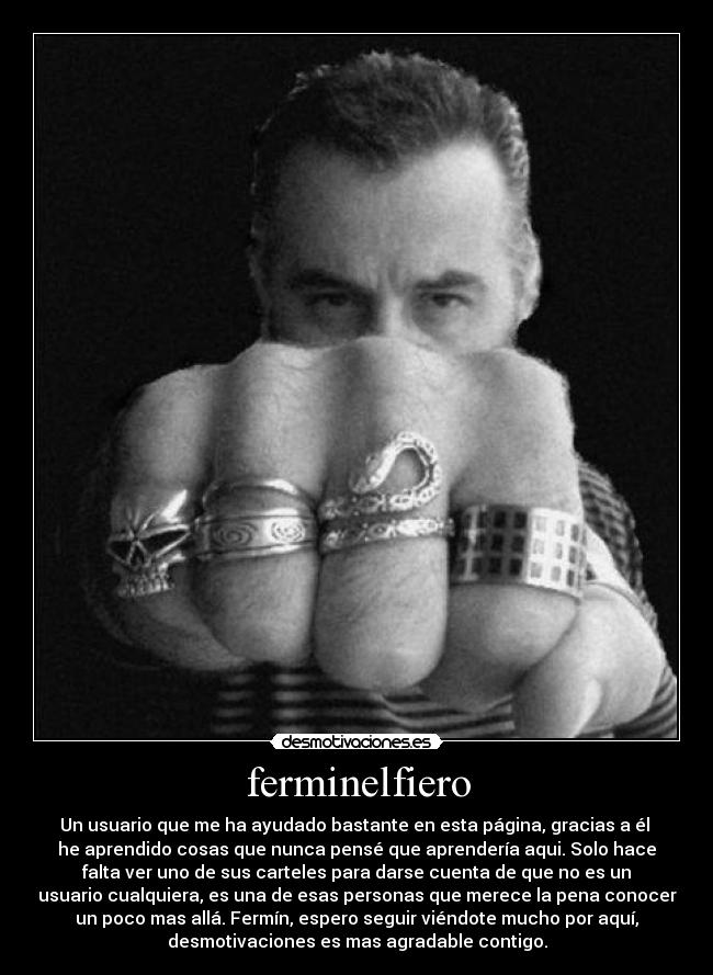 ferminelfiero - Un usuario que me ha ayudado bastante en esta página, gracias a él
he aprendido cosas que nunca pensé que aprendería aqui. Solo hace
falta ver uno de sus carteles para darse cuenta de que no es un
usuario cualquiera, es una de esas personas que merece la pena conocer
un poco mas allá. Fermín, espero seguir viéndote mucho por aquí,
desmotivaciones es mas agradable contigo.