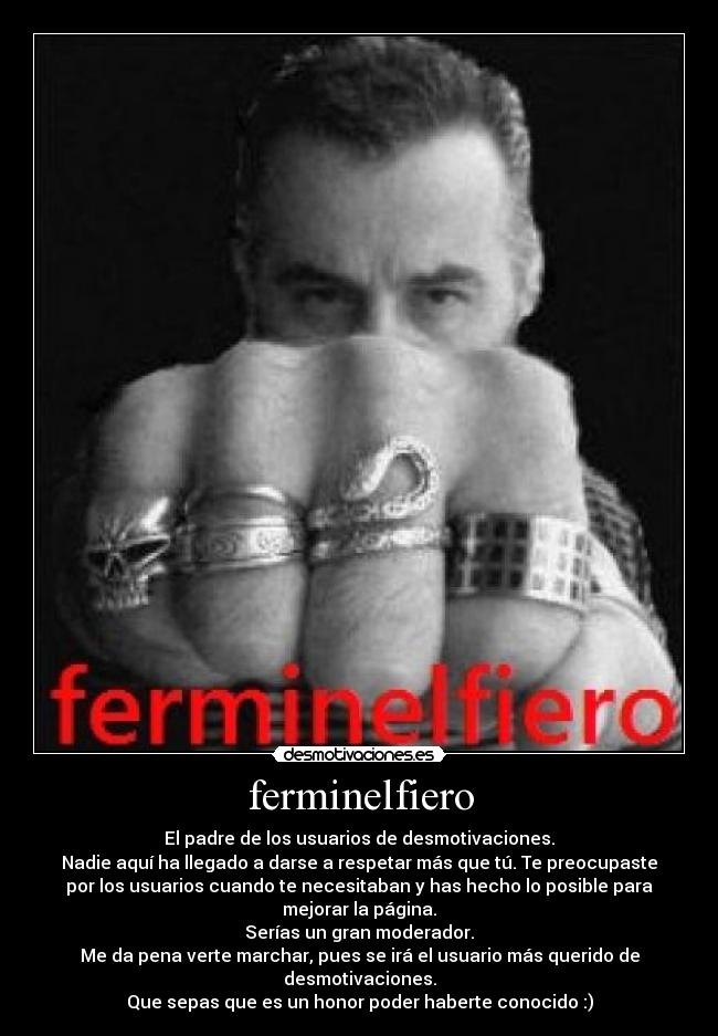 ferminelfiero - El padre de los usuarios de desmotivaciones.
Nadie aquí ha llegado a darse a respetar más que tú. Te preocupaste
por los usuarios cuando te necesitaban y has hecho lo posible para
mejorar la página.
Serías un gran moderador.
Me da pena verte marchar, pues se irá el usuario más querido de
desmotivaciones.
Que sepas que es un honor poder haberte conocido :)