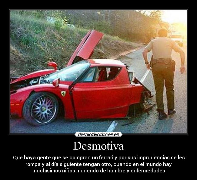 Desmotiva - Que haya gente que se compran un ferrari y por sus imprudencias se les
rompa y al día siguiente tengan otro, cuando en el mundo hay
muchísimos niños muriendo de hambre y enfermedades