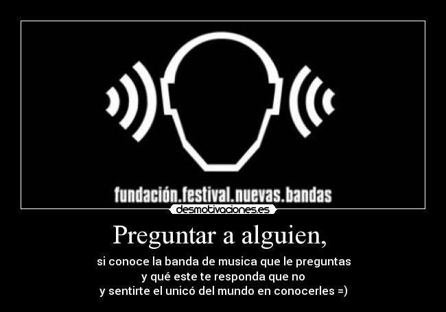 Preguntar a alguien,  - si conoce la banda de musica que le preguntas
y qué este te responda que no
y sentirte el unicó del mundo en conocerles =)
