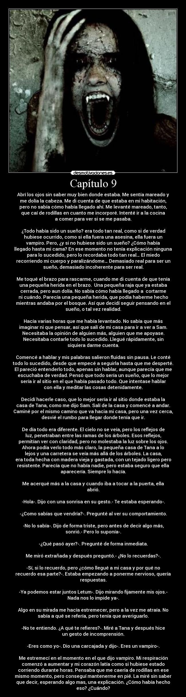 Capítulo 9 - Abrí los ojos sin saber muy bien donde estaba. Me sentía mareado y
me dolía la cabeza. Me di cuenta de que estaba en mi habitación,
pero no sabía cómo había llegado ahí. Me levanté mareado, tanto,
que caí de rodillas en cuanto me incorporé. Intenté ir a la cocina
a comer para ver si se me pasaba.
¿Todo había sido un sueño? era todo tan real, como si de verdad
hubiese ocurrido, como si ella fuera una asesina, ella fuera un
vampiro. Pero, ¿y si no hubiese sido un sueño? ¿Cómo había
llegado hasta mi cama? En ese momento no tenía explicación ninguna
para lo sucedido, pero lo recordaba todo tan real… El miedo
recorriendo mi cuerpo y paralizándome… Demasiado real para ser un
sueño, demasiado incoherente para ser real.
Me toqué el brazo para rascarme, cuando me di cuenta de que tenía
una pequeña herida en el brazo. Una pequeña raja que ya estaba
cerrada, pero aun dolía. No sabía cómo había llegado a cortarme
ni cuándo. Parecía una pequeña herida, que podía haberme hecho
mientras andaba por el bosque. Así que decidí seguir pensando en el
sueño, o tal vez realidad.
Hacía varias horas que me había levantado. No sabía que más
imaginar ni que pensar, así que salí de mi casa para ir a ver a Sam.
Necesitaba la opinión de alguien más, alguien que me apoyase.
Necesitaba contarle todo lo sucedido. Llegué rápidamente, sin
siquiera darme cuenta.
Comencé a hablar y mis palabras salieron fluidas sin pausa. Le conté
todo lo sucedido, desde que empecé a seguirla hasta que me desperté.
El pareció entenderlo todo, apenas sin hablar, aunque parecía que me
escuchaba de verdad. Pensó que todo sería un sueño, que lo mejor
sería ir al sitio en el que había pasado todo. Que intentase hablar
con ella y meditar las cosas detenidamente.
Decidí hacerle caso, que lo mejor sería ir al sitio donde estaba la
casa de Tana, como me dijo Sam. Salí de la casa y comencé a andar.
Caminé por el mismo camino que va hacia mi casa, pero una vez cerca,
desvié el rumbo para llegar donde tenía que ir.
De día todo era diferente. El cielo no se veía, pero los reflejos de
luz, penetraban entre las ramas de los árboles. Esos reflejos,
permitían ver con claridad, pero no molestaba la luz sobre los ojos.
Ahora podía verlo todo más claro, la pequeña casa de Tana a lo
lejos y una carretera se veía más allá de los árboles. La casa,
era toda hecha con madera vieja y gastada, con un tejado ligero pero
resistente. Parecía que no había nadie, pero estaba seguro que ella
aparecería. Siempre lo hacía.
Me acerqué más a la casa y cuando iba a tocar a la puerta, ella
abrió.
-Hola-. Dijo con una sonrisa en su gesto.- Te estaba esperando-.
-¿Como sabías que vendría?-. Pregunté al ver su comportamiento.
-No lo sabía-. Dijo de forma triste, pero antes de decir algo más,
sonrió.- Pero lo suponía-.
-¿Qué pasó ayer?-. Pregunté de forma inmediata.
Me miró extrañada y después preguntó.- ¿No lo recuerdas?-.
-Sí, si lo recuerdo, pero ¿cómo llegué a mi casa y por qué no
recuerdo esa parte?-. Estaba empezando a ponerme nervioso, quería
respuestas.
-Ya podemos estar juntos Letum-. Dijo mirando fijamente mis ojos.-
Nada nos lo impide ya-.
Algo en su mirada me hacía estremecer, pero a la vez me atraía. No
sabía a qué se refería, pero tenía que averiguarlo.
-No te entiendo. ¿A qué te refieres?-. Miré a Tana y después hice
un gesto de incomprensión.
-Eres como yo-. Dio una carcajada y dijo-. Eres un vampiro-.
Me estremecí en el momento en el que dijo vampiro. Mi respiración
comenzó a aumentar y mi corazón latía como si hubiese estado
corriendo durante horas. Pensaba que me caería de rodillas en ese
mismo momento, pero conseguí mantenerme en pié. La miré sin saber
que decir, esperando algo mas, una explicación. ¿Cómo había hecho
eso? ¿Cuándo?