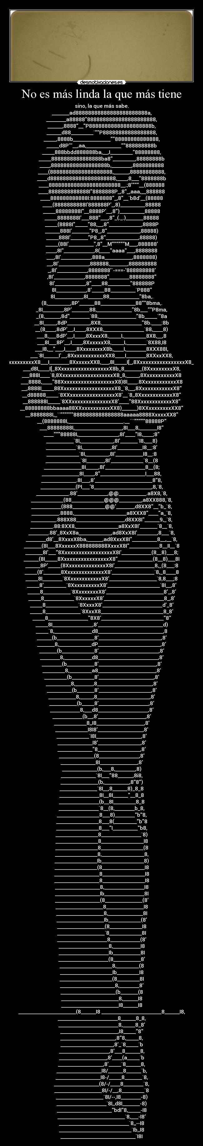 No es más linda la que más tiene - sino, la que más sabe.
_______ad88888888888888888888888a,
________a888888888888888888888888888,
______,8888__P88888888888888888888b,
______d88_________`P88888888888888888,
_____,8888b_______________88888888888888,
_____d8P__,aa,______________888888888b
_____888bbdd888888ba,__,I_________88888888,
_____8888888888888888ba8_________,88888888b
____,888888888888888888b,________,8888888888
____(88888888888888888888,______,88888888888,
____d888888888888888888888,____,8___8888888b
____88888888888888888888888__.;8__(888888
____8888888888888I8888888P_,8_,aaa,__888888
____888888888888I:8888888_,8__`b8d__(88888
____(8888888888I888888P_,8)__________88888
_____88888888I__8888P__,8)__________88888
_____8888888I___888___,8_(._.)_______88888
_____(8888I_____88,__,8_____________,8888P
______888I_______P8_,8_____________,88888)
_____888I_______P8_,8_____________,88888)
_____(88I__________,8__MM___,888888
____,8I____________,8(____aaaa___,8888888
___,8I____________,888a___________,8888888)
__,8I____________,888888,_______,888888888
_,8I____________,8888888`-===-888888888
,8I____________,8888888________88888888
8I____________,8____88_________888888P
8I____________,8_____88__________`P888
8I___________,8I______88____________8ba,.
(8,_________,8P______88______________888bma,.
_8I________,8P_______88,______________8b___P8ma,
_(8,______,8d________`88,_______________8b_____`8a
__8I_____,8dP_________,8X8,________________8b.____:8b
__(8____,8dP__,I____,8XXX8,________________`88,____8)
___8,___8dP__,I____,8XxxxX8,_____I,_________8X8,__,8
___8I___8P__,I____,8XxxxxxX8,_____I,________`8X88,I8
___I8,_____,I____,8XxxxxxxxX8b,____I,________8XXX88I,
___`8I______I__,8XxxxxxxxxxxxXX8____I________8XXxxXX8,
____8I_____(8__,8XxxxxxxxxxxxxxxX8___I________8XxxxxxXX8,___,8I_____I[_,8XxxxxxxxxxxxxxxxxX8__8________8XxxxxxxxX8,
___d8I,____I[_8XxxxxxxxxxxxxxxxxxX8b_8_______(8XxxxxxxxxX8,
___888I____`8,8XxxxxxxxxxxxxxxxxxxX8_8,_____,8XxxxxxxxxxxX8
___8888,____88XxxxxxxxxxxxxxxxxxxX8)8I____.8XxxxxxxxxxxxX8
__,8888I_____88XxxxxxxxxxxxxxxxxxxX8_`8,__,8XxxxxxxxxxxxX8
__d88888_____`8XXxxxxxxxxxxxxxxxxX8__`8,,8XxxxxxxxxxxxX8
__888888I_____`8XXxxxxxxxxxxxxxxX8____88XxxxxxxxxxxxX8
__88888888bbaaaa88XXxxxxxxxxxxXX8)______)8XXxxxxxxxxXX8
__8888888I,_``8888888888888888aaaaa8888XxxxxXX8
__(8888888I,______________________.__```88888P
___88888888I,___________________,8I___8,_______I8
____88888I,________________,8I____I8,____;8
___________`8I,_____________,8I_______`I8,___8)
____________`8I,___________,8I__________I8__:8
_____________`8I,_________,8I___________I8__:8
______________`8I_______,8I_____________`8__(8
_______________8I_____,8I________________8__(8;
_______________8I____,8__________________I___88,
______________.8I___,8_______________________88,
______________(PI___8_______________________,8,`8,
_____________.88____________,@@___________.a8X8,`8,
_____________(88_____________@@@_________,a8XX888,`8,
____________(888_____________@@_______,d8XX8__b_`8,
___________.8888,_____________________a8XXX8____a_`8,
__________.888X88___________________,d8XX8I______9,_`8,
_________.88:8XX8,_________________a8XxX8I_______`8__`8,
________.88_8XxX8a_____________,ad8XxX8I________,8___`8,
________d8__8XxxxX8ba,______,ad8XxxX8I__________8__,__`8,
_______(8I___8XxxxxxX888888888XxxxX8I____________8__II__`8
_______8I___8XxxxxxxxxxxxxxxxxxX8I____________(8__8)___8;
______(8I_____8XxxxxxxxxxxxxxxxxX8______________(8__8)___8I
______8P_____(8XxxxxxxxxxxxxxX8I________________8,_(8___:8
_____(8_______8XxxxxxxxxxxxxxX8_________________`8,_8____8
_____8I________`8XxxxxxxxxxxxX8___________________`8,8___;8
_____8_________`8XxxxxxxxxxX8_____________________`8I__,8
_____8___________`8XxxxxxxxX8_______________________8_,8
_____8____________`8XxxxxxX8________________________8_,8
_____8_____________`8XxxxX8________________________d_8
_____8______________`8XxxX8_________________________8_8
_____8________________8X8_________________________8
_____8I________________,8__________________________d)
_____`8,_______________d8__________________________,8
______(b_______________8_________________________,8
_______8,_____________dP_________________________,8
_______(b_____________8________________________,8
________8,___________d8________________________,8
________(b___________8_______________________,8
_________8,_________a8_______________________,8
_________(b_________8______________________,8
__________8,_______,8______________________,8
__________(b_______8_____________________,8
___________8,_____,8_____________________,8
___________(b_____8____________________,8
____________8,___d8____________________,8
____________(b__,8___________________,8
_____________8,,I8___________________,8
_____________I8I8__________________,8
_____________`I8I__________________,8
______________I8_________________,8
______________8_________________,8
______________(8________________,8
______________8I_______________,8
______________(b,___8,________,8)
______________`8I___88______,8i8,
_______________(b,__________,88)
_______________`8I__,8______8)_8_8
________________8I__8I________8_8
________________(b__8I_________8_8
________________`8__(8,________b_8,
_________________8___8)________b8,
_________________8___8(_________b8
_________________8___I__________b8,
_________________8________________`8)
_________________8_________________I8
_________________8_________________(8
_________________8,_________________8,
_________________Ib_________________8)
_________________(8_________________I8
__________________8_________________I8
__________________8_________________I8
__________________8,________________I8
__________________Ib________________8I
__________________(8_______________(8
___________________8_______________I8
___________________8,______________8I
___________________Ib_____________(8
___________________(8_____________I8
___________________`8_____________8I
____________________8____________(8
____________________8,___________I8
____________________Ib___________8I
____________________(8___________8
_____________________8,_________(8
_____________________Ib_________I8
_____________________(8_________8I
______________________8,________8
______________________(b_______(8
_______________________8,______I8
_______________________I8______I8
_______________________(8______I8 ________________________8______I8,
________________________8______8_8,
________________________8,_____8_8
_______________________,I8_____8
______________________,88,_____8,
_____________________,8_`8_____`b
____________________,8___8______8,
___________________,8____(a_____`b
__________________,8_____`8______8,
__________________I8/______8______`b,
__________________I8-/_____8_______`8,
__________________(8/-/____8________`8,
___________________8I/-/__,8_________`8
___________________`8I/--,I8________-8)
____________________`8I,,d8I_______-8)
______________________bdI8,_____-I8
___________________________`8,___-I8
____________________________`8,,--I8
_____________________________`Ib,,I8
______________________________`I8I