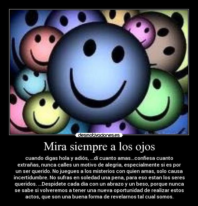 Mira siempre a los ojos - cuando digas hola y adiós, ...dí cuanto amas...confiesa cuanto
extrañas, nunca calles un motivo de alegria, especialmente si es por
un ser querido. No juegues a los misterios con quien amas, solo causa
incertidumbre. No sufras en soledad una pena, para eso estan los seres
queridos. ...Despidete cada día con un abrazo y un beso, porque nunca
se sabe si volveremos a tener una nueva oportunidad de realizar estos
actos, que son una buena forma de revelarnos tal cual somos.