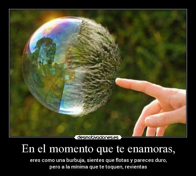 En el momento que te enamoras, - eres como una burbuja, sientes que flotas y pareces duro,
pero a la mínima que te toquen, revientas