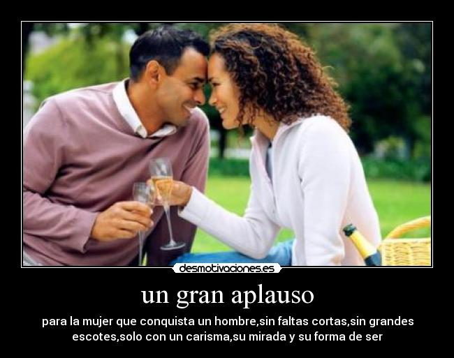 un gran aplauso - para la mujer que conquista un hombre,sin faltas cortas,sin grandes
escotes,solo con un carisma,su mirada y su forma de ser